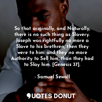 So that originally, and Naturally, there is no such thing as Slavery. Joseph was rightfully no more a Slave to his brethren, then they were to him: and they no more Authority to Sell him, than they had to Slay him. [Genesis 37].