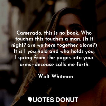 Camerado, this is no book, Who touches this touches a man, (Is it night? are we here together alone?) It is I you hold and who holds you, I spring from the pages into your arms—decease calls me forth.