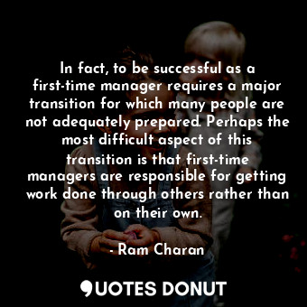 In fact, to be successful as a first-time manager requires a major transition for which many people are not adequately prepared. Perhaps the most difficult aspect of this transition is that first-time managers are responsible for getting work done through others rather than on their own.