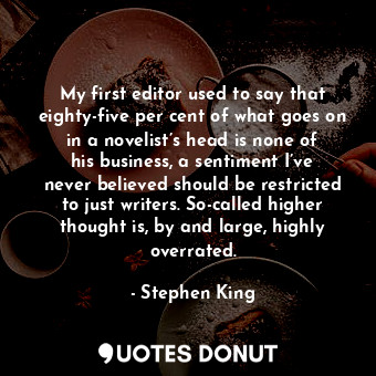 My first editor used to say that eighty-five per cent of what goes on in a novelist’s head is none of his business, a sentiment I’ve never believed should be restricted to just writers. So-called higher thought is, by and large, highly overrated.