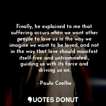 Finally, he explained to me that suffering occurs when we want other people to love us in the way we imagine we want to be loved, and not in the way that love should manifest itself-free and untrammeled , guiding us with its force and driving us on.