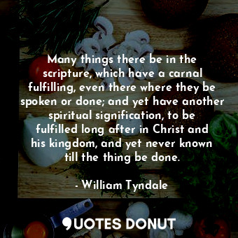 Many things there be in the scripture, which have a carnal fulfilling, even there where they be spoken or done; and yet have another spiritual signification, to be fulfilled long after in Christ and his kingdom, and yet never known till the thing be done.