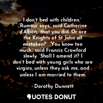 I don’t bed with children.’  ‘Rumour says,’ said Catherine d’Albon, ‘that you did. Or are the Knights of St John all mistaken?’  ‘You know too much,’ said Francis Crawford slowly. ‘Shall I amend it? I don’t bed with young girls who are virgins, unless they ask me, and unless I am married to them.