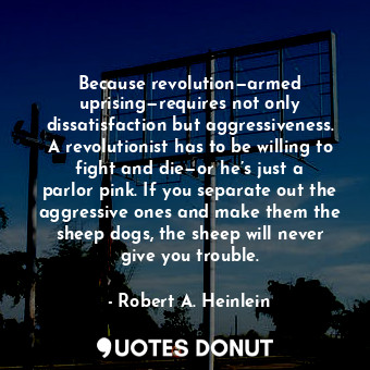 Because revolution—armed uprising—requires not only dissatisfaction but aggressiveness. A revolutionist has to be willing to fight and die—or he’s just a parlor pink. If you separate out the aggressive ones and make them the sheep dogs, the sheep will never give you trouble.