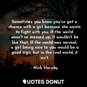 Sometimes you know you've got a chance with a girl because she wants to fight with you. If the world wasn't so messed up, it wouldn't be like that. If the world was normal, a girl being nice to you would be a good sign, but in the real world, it isn't.