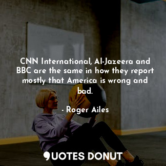 CNN International, Al-Jazeera and BBC are the same in how they report mostly that America is wrong and bad.