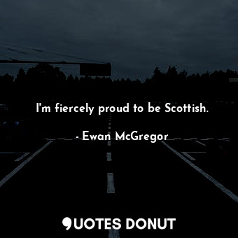 I'm fiercely proud to be Scottish.