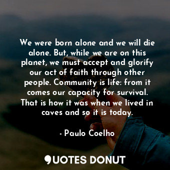 We were born alone and we will die alone. But, while we are on this planet, we must accept and glorify our act of faith through other people. Community is life: from it comes our capacity for survival. That is how it was when we lived in caves and so it is today.