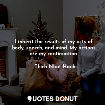 I inherit the results of my acts of body, speech, and mind. My actions are my continuation.
