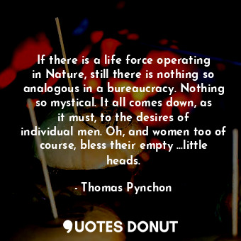 If there is a life force operating in Nature, still there is nothing so analogous in a bureaucracy. Nothing so mystical. It all comes down, as it must, to the desires of individual men. Oh, and women too of course, bless their empty ...little heads.