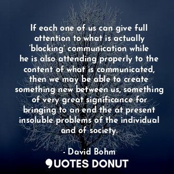 If each one of us can give full attention to what is actually ‘blocking’ communication while he is also attending properly to the content of what is communicated, then we may be able to create something new between us, something of very great significance for bringing to an end the at present insoluble problems of the individual and of society.