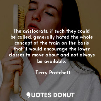 The aristocrats, if such they could be called, generally hated the whole concept of the train on the basis that it would encourage the lower classes to move about and not always be available.