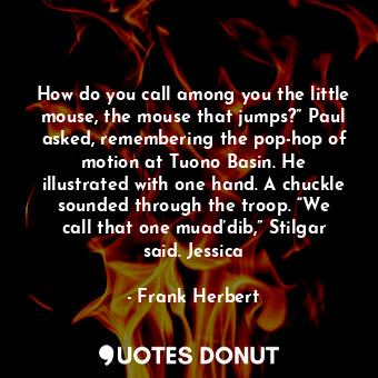 How do you call among you the little mouse, the mouse that jumps?” Paul asked, remembering the pop-hop of motion at Tuono Basin. He illustrated with one hand. A chuckle sounded through the troop. “We call that one muad’dib,” Stilgar said. Jessica