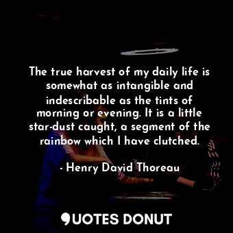 The true harvest of my daily life is somewhat as intangible and indescribable as the tints of morning or evening. It is a little star-dust caught, a segment of the rainbow which I have clutched.
