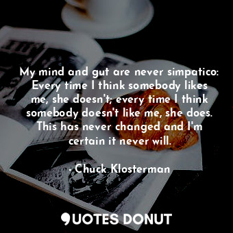 My mind and gut are never simpatico: Every time I think somebody likes me, she doesn't; every time I think somebody doesn't like me, she does. This has never changed and I'm certain it never will.