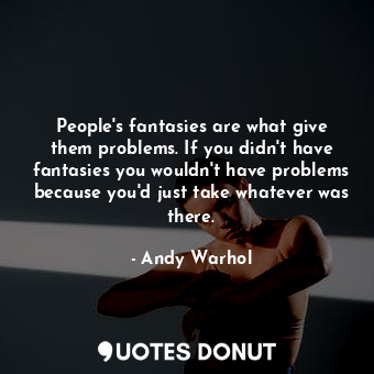 People's fantasies are what give them problems. If you didn't have fantasies you wouldn't have problems because you'd just take whatever was there.