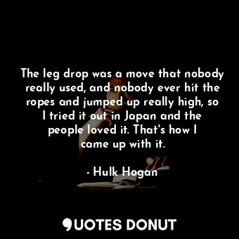 The leg drop was a move that nobody really used, and nobody ever hit the ropes and jumped up really high, so I tried it out in Japan and the people loved it. That&#39;s how I came up with it.