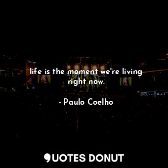 life is the moment we're living right now.