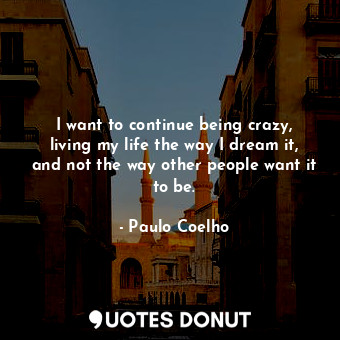 I want to continue being crazy, living my life the way I dream it, and not the way other people want it to be.