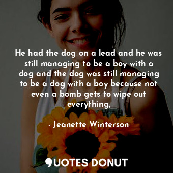 He had the dog on a lead and he was still managing to be a boy with a dog and the dog was still managing to be a dog with a boy because not even a bomb gets to wipe out everything,