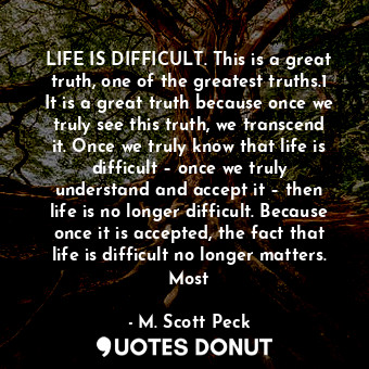 LIFE IS DIFFICULT. This is a great truth, one of the greatest truths.1 It is a great truth because once we truly see this truth, we transcend it. Once we truly know that life is difficult – once we truly understand and accept it – then life is no longer difficult. Because once it is accepted, the fact that life is difficult no longer matters. Most
