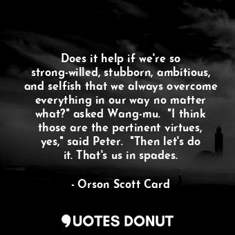 Does it help if we're so strong-willed, stubborn, ambitious, and selfish that we always overcome everything in our way no matter what?" asked Wang-mu.  "I think those are the pertinent virtues, yes," said Peter.  "Then let's do it. That's us in spades.