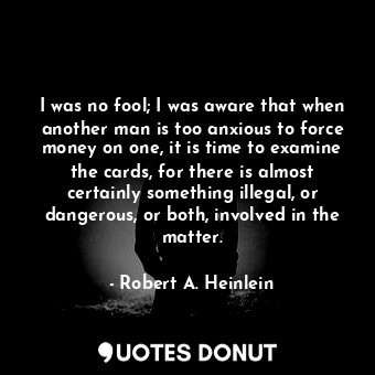 I was no fool; I was aware that when another man is too anxious to force money on one, it is time to examine the cards, for there is almost certainly something illegal, or dangerous, or both, involved in the matter.