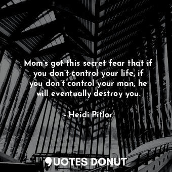 Mom’s got this secret fear that if you don’t control your life, if you don’t control your man, he will eventually destroy you.