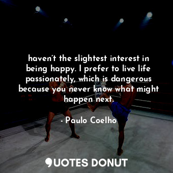 haven’t the slightest interest in being happy. I prefer to live life passionately, which is dangerous because you never know what might happen next.