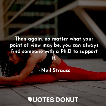 Then again, no matter what your point of view may be, you can always find someone with a Ph.D to support it.
