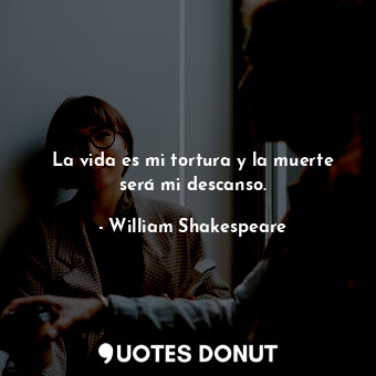 La vida es mi tortura y la muerte será mi descanso.