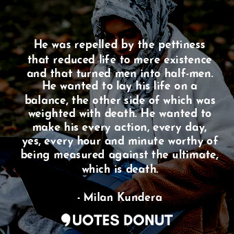 He was repelled by the pettiness that reduced life to mere existence and that turned men into half-men. He wanted to lay his life on a balance, the other side of which was weighted with death. He wanted to make his every action, every day, yes, every hour and minute worthy of being measured against the ultimate, which is death.