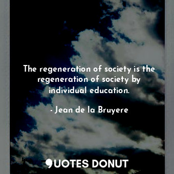 The regeneration of society is the regeneration of society by individual education.
