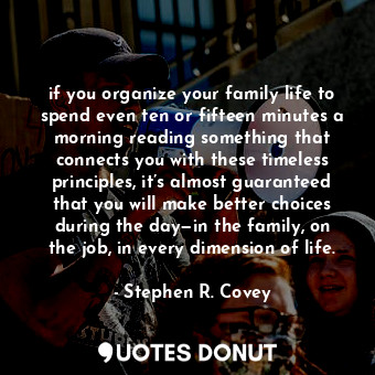 if you organize your family life to spend even ten or fifteen minutes a morning reading something that connects you with these timeless principles, it’s almost guaranteed that you will make better choices during the day—in the family, on the job, in every dimension of life.