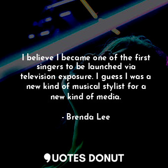 I believe I became one of the first singers to be launched via television exposure. I guess I was a new kind of musical stylist for a new kind of media.
