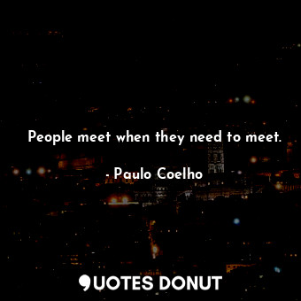 People meet when they need to meet.