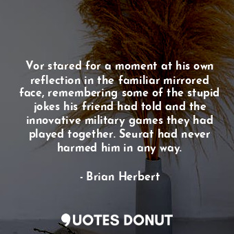 Vor stared for a moment at his own reflection in the familiar mirrored face, remembering some of the stupid jokes his friend had told and the innovative military games they had played together. Seurat had never harmed him in any way.