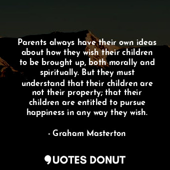 Parents always have their own ideas about how they wish their children to be brought up, both morally and spiritually. But they must understand that their children are not their property; that their children are entitled to pursue happiness in any way they wish.