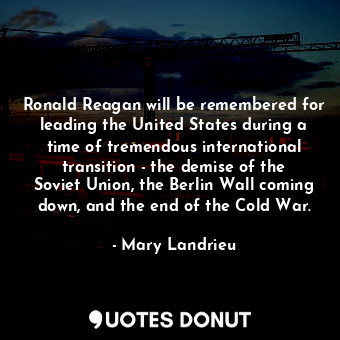 Ronald Reagan will be remembered for leading the United States during a time of tremendous international transition - the demise of the Soviet Union, the Berlin Wall coming down, and the end of the Cold War.