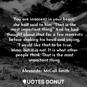 You are innocent in your heart,” she had said to him. “That is the most important thing.” And he had thought about that for a few moments before shaking his head and saying, “I would like that to be true, Mma, but it is not. It is what other people think. That is the most important thing.