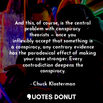 And this, of course, is the central problem with conspiracy theorists — once you inflexibly accept that something is a conspiracy, any contrary evidence has the paradoxical effect of making your case stronger. Every contradiction deepens the conspiracy.