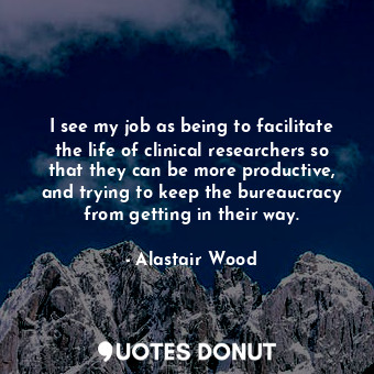 I see my job as being to facilitate the life of clinical researchers so that they can be more productive, and trying to keep the bureaucracy from getting in their way.