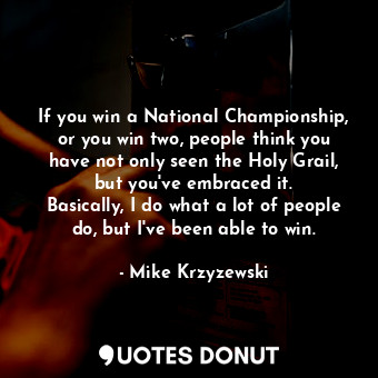 If you win a National Championship, or you win two, people think you have not only seen the Holy Grail, but you&#39;ve embraced it. Basically, I do what a lot of people do, but I&#39;ve been able to win.