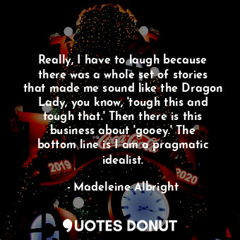 Really, I have to laugh because there was a whole set of stories that made me sound like the Dragon Lady, you know, &#39;tough this and tough that.&#39; Then there is this business about &#39;gooey.&#39; The bottom line is I am a pragmatic idealist.