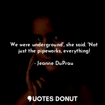 We were underground', she said. 'Not just the pipeworks, everything!