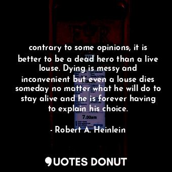 contrary to some opinions, it is better to be a dead hero than a live louse. Dying is messy and inconvenient but even a louse dies someday no matter what he will do to stay alive and he is forever having to explain his choice.