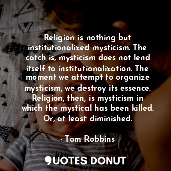 Religion is nothing but institutionalized mysticism. The catch is, mysticism does not lend itself to institutionalization. The moment we attempt to organize mysticism, we destroy its essence. Religion, then, is mysticism in which the mystical has been killed. Or, at least diminished.