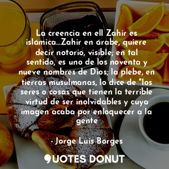 La creencia en ell Zahir es islámica...Zahir en árabe, quiere decir notorio, visible; en tal sentido, es uno de los noventa y nueve nombres de Dios; la plebe, en tierras musulmanas, lo dice de "los seres o cosas que tienen la terrible virtud de ser inolvidables y cuya imagen acaba por enloquecer a la gente