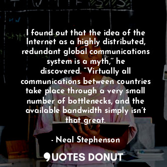 I found out that the idea of the Internet as a highly distributed, redundant global communications system is a myth,’’ he discovered. “Virtually all communications between countries take place through a very small number of bottlenecks, and the available bandwidth simply isn’t that great.