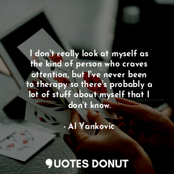 I don&#39;t really look at myself as the kind of person who craves attention, but I&#39;ve never been to therapy so there&#39;s probably a lot of stuff about myself that I don&#39;t know.